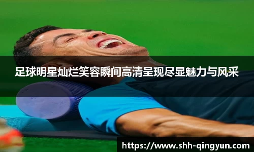 足球明星灿烂笑容瞬间高清呈现尽显魅力与风采